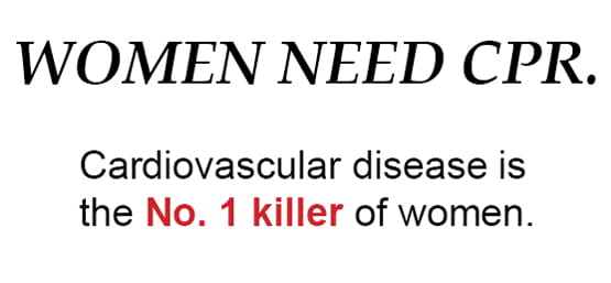 Women Need CPR. Cardiovascular disease is the No. 1 killer of women.